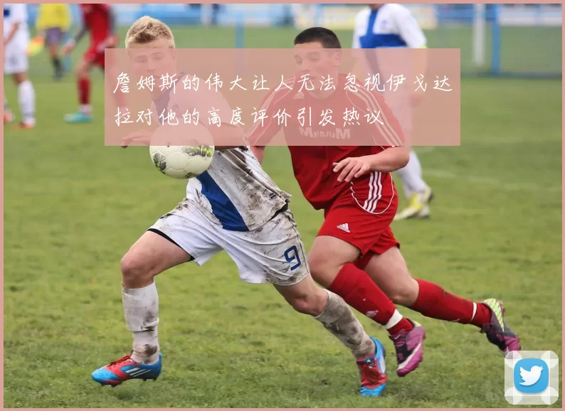 詹姆斯的伟大让人无法忽视伊戈达拉对他的高度评价引发热议