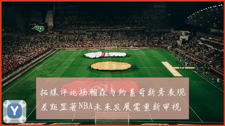 拓媒评论杨瀚森与约基奇新秀表现差距显著NBA未来发展需重新审视