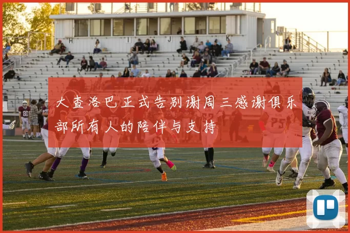 大查洛巴正式告别谢周三感谢俱乐部所有人的陪伴与支持