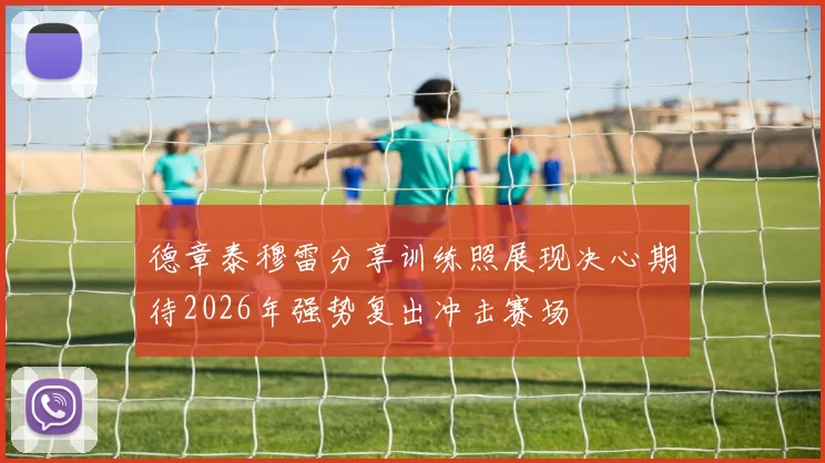 德章泰穆雷分享训练照展现决心期待2026年强势复出冲击赛场